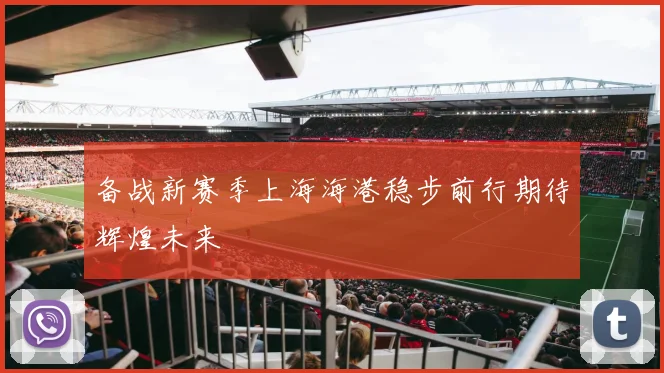备战新赛季上海海港稳步前行期待辉煌未来