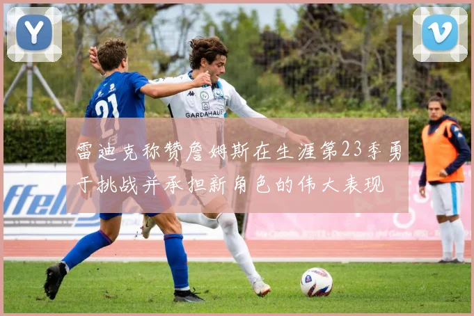 雷迪克称赞詹姆斯在生涯第23季勇于挑战并承担新角色的伟大表现