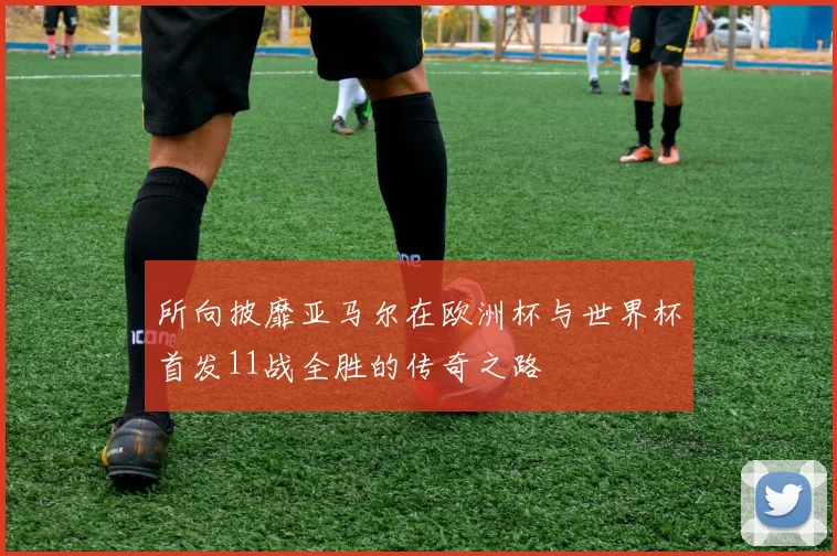 所向披靡亚马尔在欧洲杯与世界杯首发11战全胜的传奇之路