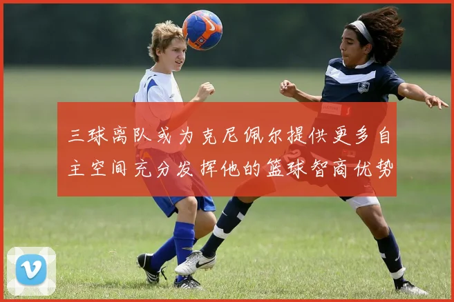 三球离队或为克尼佩尔提供更多自主空间充分发挥他的篮球智商优势