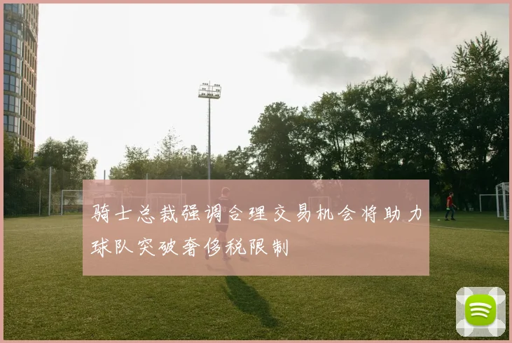 骑士总裁强调合理交易机会将助力球队突破奢侈税限制