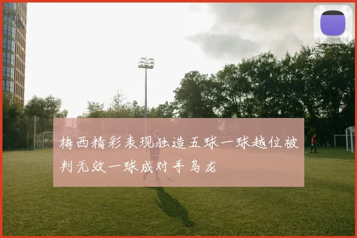 梅西精彩表现独造五球一球越位被判无效一球成对手乌龙