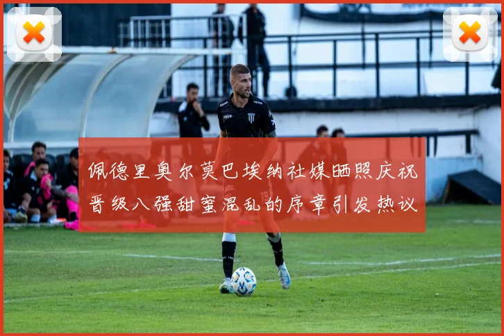 佩德里奥尔莫巴埃纳社媒晒照庆祝晋级八强甜蜜混乱的序章引发热议