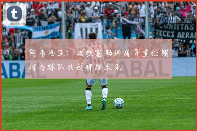 阿韦洛亚：执教富勒姆肩负重任期待与球队共创辉煌未来