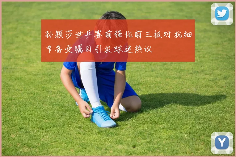 孙颖莎世乒赛前强化前三板对抗细节备受瞩目引发球迷热议