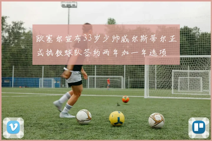 欧塞尔宣布33岁少帅威尔斯蒂尔正式执教球队签约两年加一年选项