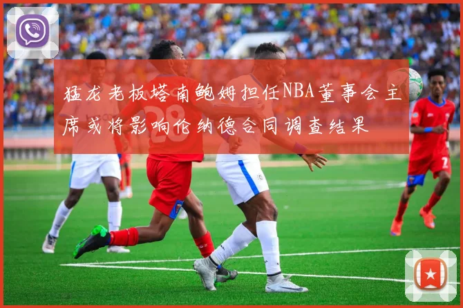 猛龙老板塔南鲍姆担任NBA董事会主席或将影响伦纳德合同调查结果