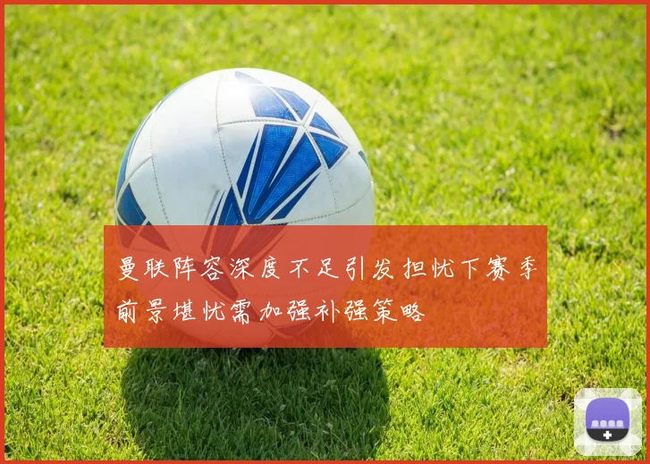 曼联阵容深度不足引发担忧下赛季前景堪忧需加强补强策略