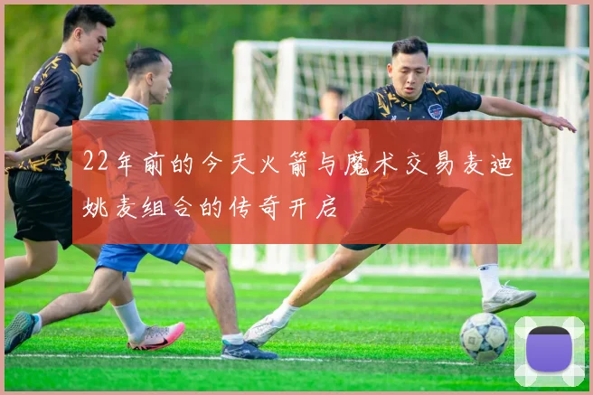 22年前的今天火箭与魔术交易麦迪姚麦组合的传奇开启