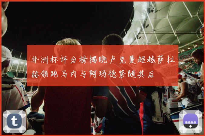 非洲杯评分榜揭晓卢克曼超越萨拉赫领跑马内与阿玛德紧随其后