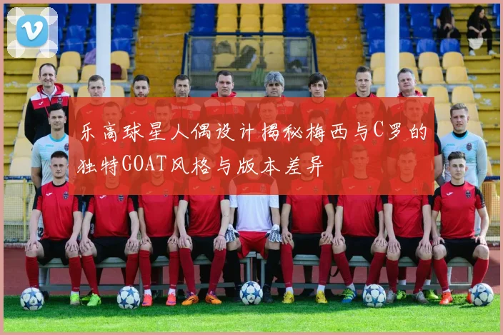 乐高球星人偶设计揭秘梅西与C罗的独特GOAT风格与版本差异