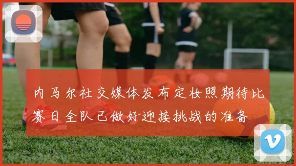 内马尔社交媒体发布定妆照期待比赛日全队已做好迎接挑战的准备