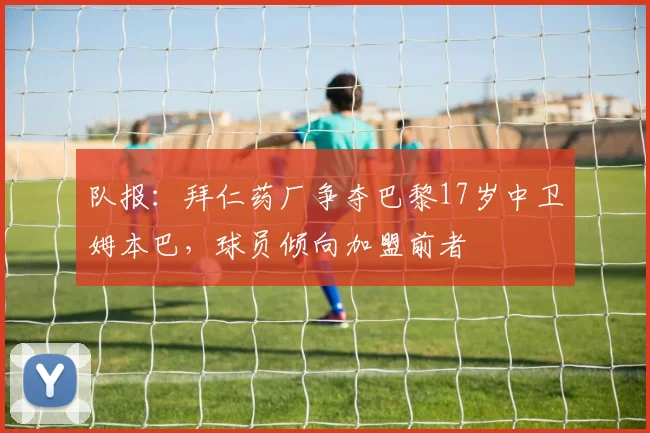 队报：拜仁药厂争夺巴黎17岁中卫姆本巴，球员倾向加盟前者