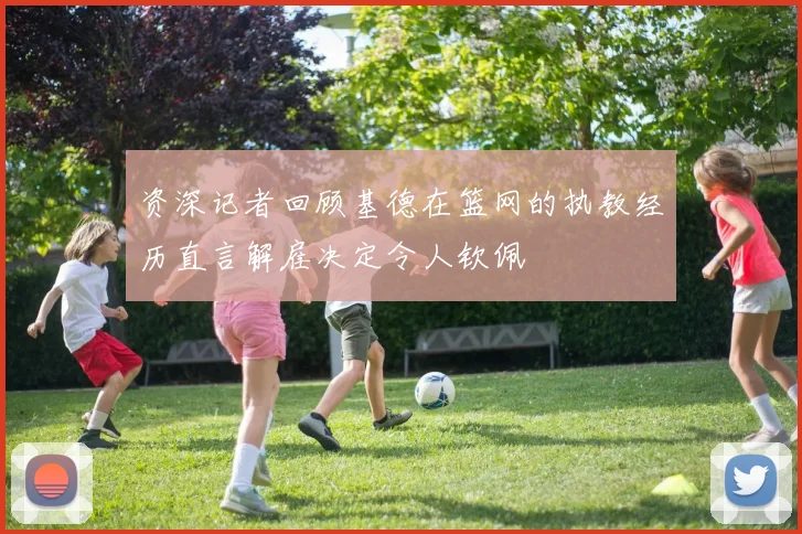 资深记者回顾基德在篮网的执教经历直言解雇决定令人钦佩