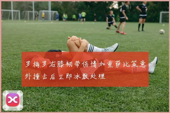 罗梅罗右膝韧带伤情加重萨比策意外撞击后立即冰敷处理