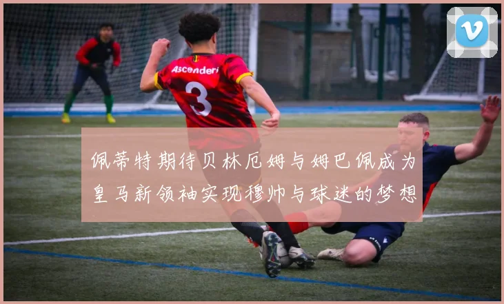 佩蒂特期待贝林厄姆与姆巴佩成为皇马新领袖实现穆帅与球迷的梦想