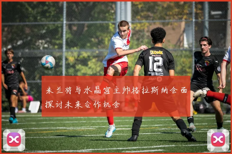 米兰将与水晶宫主帅格拉斯纳会面探讨未来合作机会