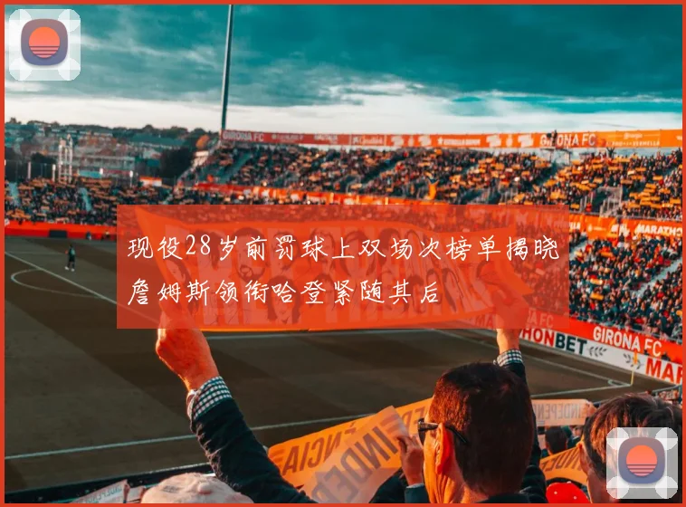 现役28岁前罚球上双场次榜单揭晓詹姆斯领衔哈登紧随其后