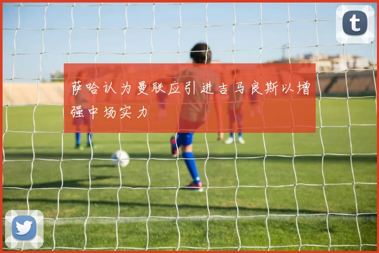 萨哈认为曼联应引进吉马良斯以增强中场实力