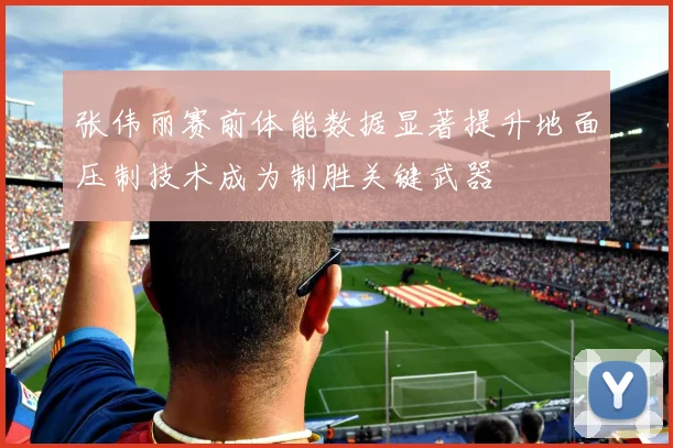 张伟丽赛前体能数据显著提升地面压制技术成为制胜关键武器