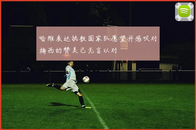 哈维表达执教国家队愿望并感叹对梅西的赞美已无言以对