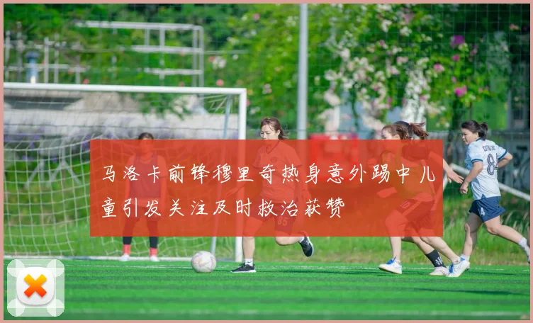 马洛卡前锋穆里奇热身意外踢中儿童引发关注及时救治获赞
