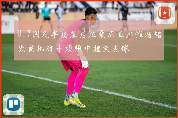 U17国足半场落后坦桑尼亚帅惟浩错失良机对手频频中框失点球