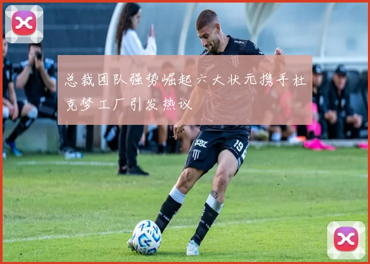 总裁团队强势崛起六大状元携手杜克梦工厂引发热议