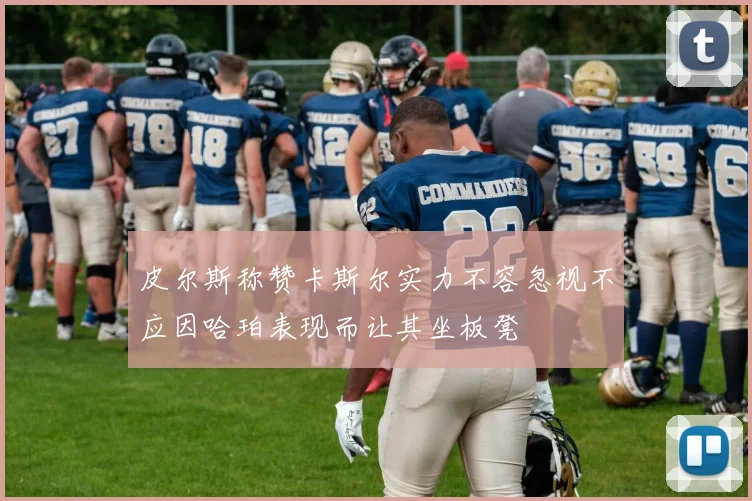 皮尔斯称赞卡斯尔实力不容忽视不应因哈珀表现而让其坐板凳
