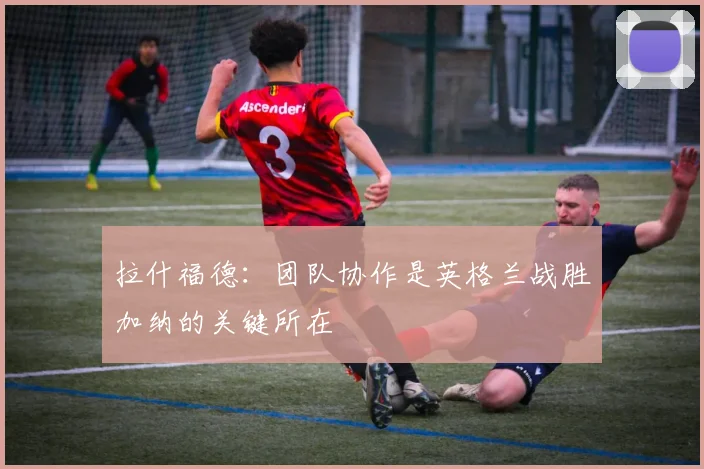 拉什福德：团队协作是英格兰战胜加纳的关键所在