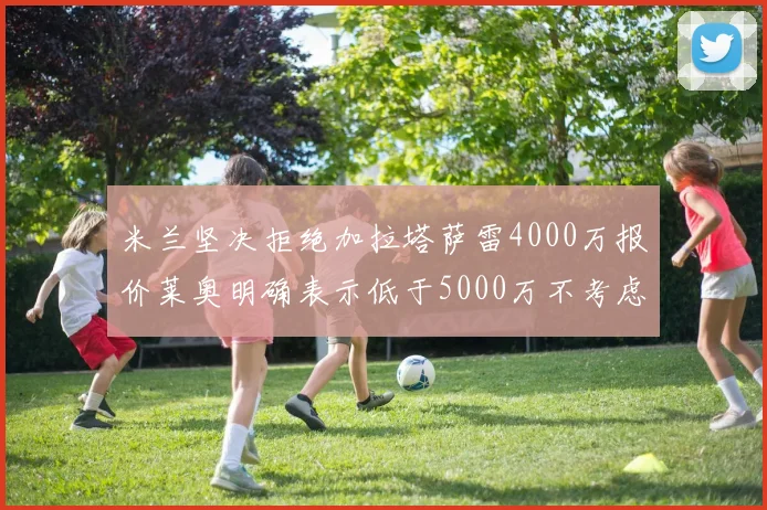 米兰坚决拒绝加拉塔萨雷4000万报价莱奥明确表示低于5000万不考虑交易