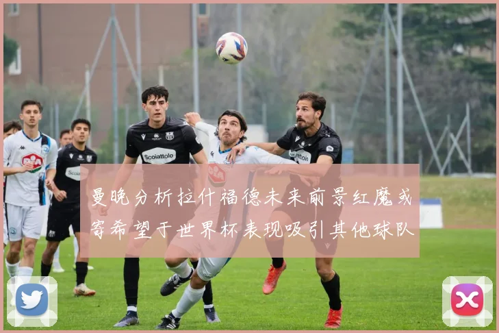 曼晚分析拉什福德未来前景红魔或寄希望于世界杯表现吸引其他球队