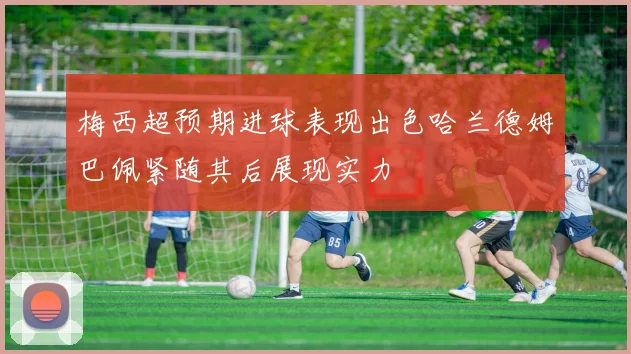 梅西超预期进球表现出色哈兰德姆巴佩紧随其后展现实力