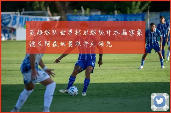 英超球队世界杯进球统计水晶宫桑德兰阿森纳曼联并列领先