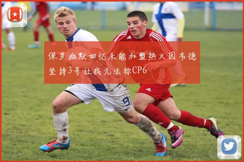 保罗幽默回忆未能加盟热火因韦德坚持3号让我无法称CP6