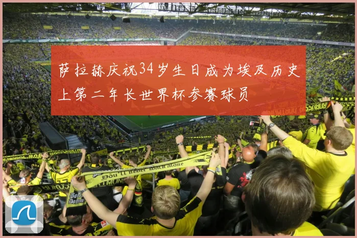 萨拉赫庆祝34岁生日成为埃及历史上第二年长世界杯参赛球员