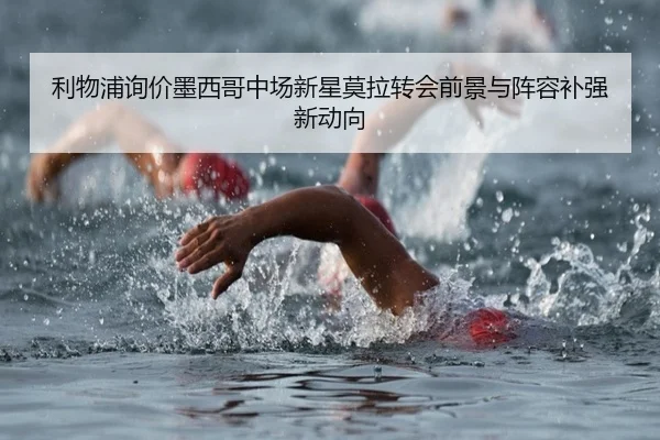 利物浦询价墨西哥中场新星莫拉转会前景与阵容补强新动向